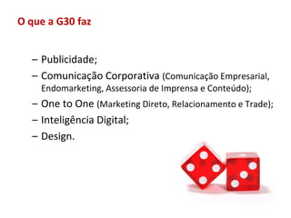 O que a G30 faz


  – Publicidade;
  – Comunicação Corporativa (Comunicação Empresarial,
    Endomarketing, Assessoria de Imprensa e Conteúdo);
  – One to One (Marketing Direto, Relacionamento e Trade);
  – Inteligência Digital;
  – Design.
 
