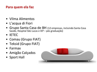 Para quem ela faz


• Vilma Alimentos
• L’acqua di Fiori
• Grupo Santa Casa de BH (12 empresas, incluindo Santa Casa
    Saúde, Hospital São Lucas e IEP – pós graduação)
•   IETEC
•   Comau (Grupo FIAT)
•   Teksid (Grupo FIAT)
•   Farmax
•   Amigão Calçados
•   Sport Hall
 