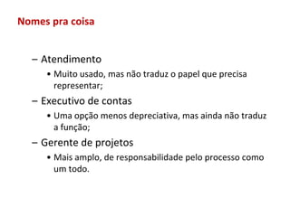 Nomes pra coisa


  – Atendimento
     • Muito usado, mas não traduz o papel que precisa
       representar;
  – Executivo de contas
     • Uma opção menos depreciativa, mas ainda não traduz
       a função;
  – Gerente de projetos
     • Mais amplo, de responsabilidade pelo processo como
       um todo.
 