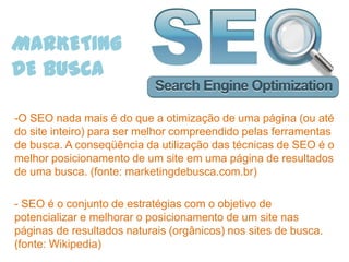 MARKETING
DE BUSCA

-O SEO nada mais é do que a otimização de uma página (ou até
do site inteiro) para ser melhor compreendido pelas ferramentas
de busca. A conseqüência da utilização das técnicas de SEO é o
melhor posicionamento de um site em uma página de resultados
de uma busca. (fonte: marketingdebusca.com.br)

- SEO é o conjunto de estratégias com o objetivo de
potencializar e melhorar o posicionamento de um site nas
páginas de resultados naturais (orgânicos) nos sites de busca.
(fonte: Wikipedia)
 