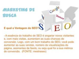 MARKETING DE
BUSCA

E qual a Vantagem do SEO?

- A essência do trabalho de SEO é angariar novos visitantes
e, com mais visitas, aumentam as suas chances de
conversão. Logo, com um bom trabalho de SEO, você pode
aumentar as suas vendas, número de visualizações de
página, assinantes de feeds, ou seja qual for a sua métrica
de conversão. (FONTE: mestreseo)
 