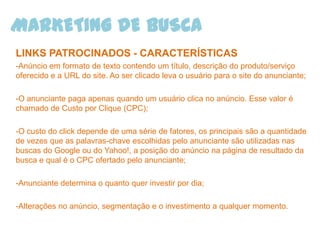MARKETING DE BUSCA
LINKS PATROCINADOS - CARACTERÍSTICAS
-Anúncio em formato de texto contendo um título, descrição do produto/serviço
oferecido e a URL do site. Ao ser clicado leva o usuário para o site do anunciante;

-O anunciante paga apenas quando um usuário clica no anúncio. Esse valor é
chamado de Custo por Clique (CPC);

-O custo do click depende de uma série de fatores, os principais são a quantidade
de vezes que as palavras-chave escolhidas pelo anunciante são utilizadas nas
buscas do Google ou do Yahoo!, a posição do anúncio na página de resultado da
busca e qual é o CPC ofertado pelo anunciante;

-Anunciante determina o quanto quer investir por dia;

-Alterações no anúncio, segmentação e o investimento a qualquer momento.
 