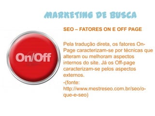 MARKETING DE BUSCA
   SEO – FATORES ON E OFF PAGE

   Pela tradução direta, os fatores On-
   Page caracterizam-se por técnicas que
   alteram ou melhoram aspectos
   internos do site. Já os Off-page
   caracterizam-se pelos aspectos
   externos.
   -(fonte:
   http://www.mestreseo.com.br/seo/o-
   que-e-seo)
 