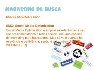 MARKETING DE BUSCA
REDES SOCIAIS E SEO

SMO: Social Media Optimization
Social Media Optimization é ampliar as referências a seu
site em comunidades e redes sociais, em uma espécie
de marketing para buscadores. Mas só vale quando há
relevância e pertinência, senão é gol contra. (FONTE:
WEBINSIDER)
 