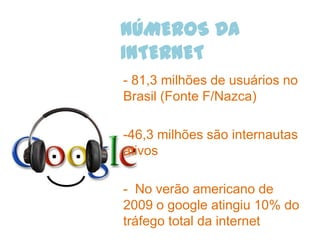 NÚMEROS DA
INTERNET
- 81,3 milhões de usuários no
Brasil (Fonte F/Nazca)

-46,3 milhões são internautas
ativos

- No verão americano de
2009 o google atingiu 10% do
tráfego total da internet
 