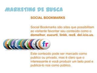 MARKETING DE BUSCA
       SOCIAL BOOKMARKS

       Social Bookmarks são sites que possibilitam
       ao visitante favoritar seu conteúdo como o
       domelhor, eucurti, linkk, rec6, del.icio.us.




       Este conteúdo pode ser marcado como
       publico ou privado, mas é claro que o
       interessante é você produzir um belo post e
       publicá-lo nos como público.
 