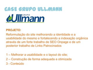 CASE GRUPO ULLMANN


PROJETO:
Reformulação do site melhorando a identidade e a
usabilidade do mesmo e fortalecendo a indexação orgânica
através de um forte trabalho de SEO Onpage e de um
posterior trabalho de Links Patrocinados

1 – Melhorar a usabilidade e o layout do site;
2 – Construção de forma adequada e otimizada
3 - Conteúdo
 