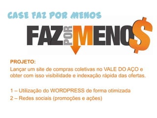 CASE FAZ POR MENOS



PROJETO:
Lançar um site de compras coletivas no VALE DO AÇO e
obter com isso visibilidade e indexação rápida das ofertas.

1 – Utilização do WORDPRESS de forma otimizada
2 – Redes sociais (promoções e ações)
 