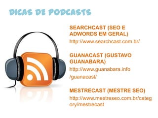 DICAS DE PODCASTS
            SEARCHCAST (SEO E
            ADWORDS EM GERAL)
            http://www.searchcast.com.br/

            GUANACAST (GUSTAVO
            GUANABARA)
            http://www.guanabara.info
            /guanacast/

            MESTRECAST (MESTRE SEO)
            http://www.mestreseo.com.br/categ
            ory/mestrecast
 