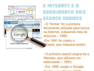 A INTERNET E O
SURGIMENTO DOS
SEARCH ENGINES
- O “Archie” foi a primeira
ferramenta utilizada para busca
na Internet, indexando lista de
arquivos – 1990;
-Em 1991 foi criado o
Ghoper, que indexava textos;

- O primeiro search engine foi o
Wandex, que utilizava um
webcrawler – 1993;
- Em 1998, surgiu o Google.
 