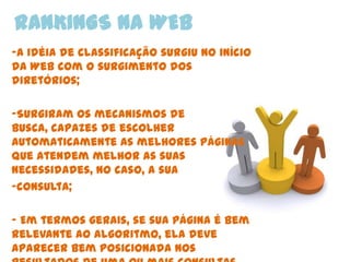 RANKINGS NA WEB
-A idéia de classificação surgiu no início
da Web com o surgimento dos
diretórios;

-Surgiram os mecanismos de
busca, capazes de escolher
automaticamente as melhores páginas
que atendem melhor as suas
necessidades, no caso, a sua
-consulta;

- Em termos gerais, se sua página é bem
relevante ao algoritmo, ela deve
aparecer bem posicionada nos
 