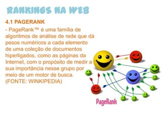 RANKINGS NA WEB
4.1 PAGERANK
- PageRank™ é uma família de
algoritmos de análise de rede que dá
pesos numéricos a cada elemento
de uma coleção de documentos
hiperligados, como as páginas da
Internet, com o propósito de medir a
sua importância nesse grupo por
meio de um motor de busca.
(FONTE: WINKIPEDIA)
 