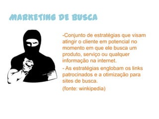 MARKETING DE BUSCA
          -Conjunto de estratégias que visam
          atingir o cliente em potencial no
          momento em que ele busca um
          produto, serviço ou qualquer
          informação na internet.
          - As estratégias englobam os links
          patrocinados e a otimização para
          sites de busca.
          (fonte: winkipedia)
 