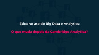 Ética no uso do Big Data e Analytics:
O que muda depois da Cambridge Analytica?
 