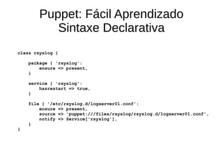 Puppet: Fácil Aprendizado
           Sintaxe Declarativa
class rsyslog {

    package { 'rsyslog':
        ensure => present,
    }

    service { 'rsyslog':
        hasrestart => true,
    }

    file { '/etc/rsyslog.d/logserver01.conf':
        ensure => present,
        source => 'puppet:///files/rsyslog/rsyslog.d/logserver01.conf',
        notify => Service['rsyslog'],
    }
}
 