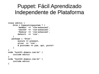 Puppet: Fácil Aprendizado
     Independente de Plataforma
class editor {
    $vim = $operatingsystem ? {
        'RedHat' => 'vim-enhanced',
        'CentOS' => 'vim-enhanced',
        'Fedora' => 'vim-enhanced',
        default => 'vim',
    }
   package { "$vim":
        ensure => present,
        alias => 'vim',
        # provider => yum, apt, ports?
    }
}
node “host01.domain.com.br” {
    include editor
}
node “host02.domain.com.br” {
    include editor
}
 