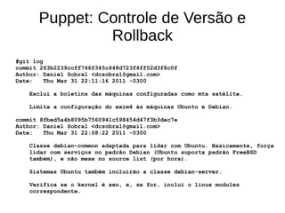 Puppet: Controle de Versão e
               Rollback
#git log
commit 263b2239ccff746f345c448d723f4ff52d3f8c0f
Author: Daniel Sobral <dcsobral@gmail.com>
Date:    Thu Mar 31 22:11:16 2011 -0300

   Exclui a boletins das máquinas configuradas como mta satélite.

   Limita a configuração do exim4 às máquinas Ubuntu e Debian.

commit 8fbed5a4b8095b7560941c598454d47f3b3dec7e
Author: Daniel Sobral <dcsobral@gmail.com>
Date:   Thu Mar 31 22:08:22 2011 -0300

   Classe debian-common adaptada para lidar com Ubuntu. Basicamente, força
   lidar com serviços no padrão Debian (Ubuntu suporta padrão FreeBSD
   também), e não mexe no source list (por hora).

   Sistemas Ubuntu também incluirão a classe debian-server.

   Verifica se o kernel é xen, e, se for, inclui o linux modules
   correspondente.
 