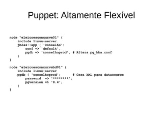 Puppet: Altamente Flexível

node "eleicoesconcurvm01" {
    include linux-server
    jboss::app { 'conselho':
        conf => 'default',
        pgdb => 'conselhoprod', # Altera pg_hba.conf
    }
}

node “eleicoesconcurvmbd01” {
    include linux-server
    pgdb { 'conselhoprod':      # Gera XML para datasource
        password => '********',
        pgversion => '8.4',
    }
}
 