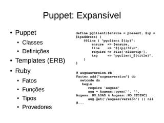 Puppet: Expansível
●   Puppet               define pgclient($ensure = present, $ip =
                         $ipaddress) {
                             @@line { "pgclient ${ip}":
    ●   Classes                  ensure => $ensure,
                                 line    => "${ip}/32n",
    ●   Definições               require => File['clientip'],
                                 tag     => "pgclient_${title}",
●   Templates (ERB)      }
                             }


●   Ruby                 # augeasversion.rb
                         Facter.add("augeasversion") do
    ●   Fatos              setcode do
                            begin
                               require 'augeas'
    ●   Funções                aug = Augeas::open('', '',
                         Augeas::NO_LOAD & Augeas::NO_STDINC)
    ●   Tipos                  aug.get('/augeas/version') || nil
                         #...
    ●   Provedores
 