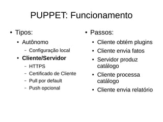 PUPPET: Funcionamento
●   Tipos:                           ●   Passos:
    ●   Autônomo                         ●   Cliente obtém plugins
        –   Configuração local           ●   Cliente envia fatos
    ●   Cliente/Servidor                 ●   Servidor produz
        –   HTTPS                            catálogo
        –   Certificado de Cliente       ●   Cliente processa
        –   Pull por default                 catálogo
        –   Push opcional                ●   Cliente envia relatório
 