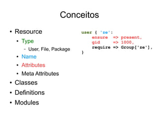 Conceitos
●   Resource                      user { 'ze':
                                      ensure => present,
    ●   Type                          gid      => 1000,
        –   User, File, Package       require => Group['ze'],
                                  }
    ●   Name
    ●   Attributes
    ●   Meta Attributes
●   Classes
●   Definitions
●   Modules
 
