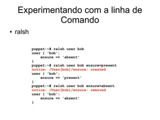 Experimentando com a linha de
             Comando
●   ralsh

            puppet:~# ralsh user bob
            user { 'bob':
                ensure => 'absent'
            }
            puppet:~# ralsh user bob ensure=present
            notice: /User[bob]/ensure: created
            user { 'bob':
                ensure => 'present'
            }
            puppet:~# ralsh user bob ensure=absent
            notice: /User[bob]/ensure: removed
            user { 'bob':
                ensure => 'absent'
            }
 