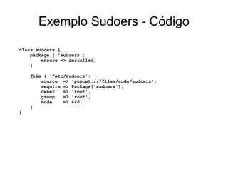 Exemplo Sudoers - Código

class sudoers {
    package { 'sudoers':
        ensure => installed,
    }

    file { '/etc/sudoers':
        source => 'puppet:///files/sudo/sudoers',
        require => Package['sudoers'],
        owner   => 'root',
        group   => 'root',
        mode    => 440,
    }
}
 