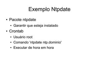 Exemplo Ntpdate
●   Pacote ntpdate
    ●   Garantir que esteja instalado
●   Crontab
    ●   Usuário root
    ●   Comando 'ntpdate ntp.dominio'
    ●   Executar de hora em hora
 