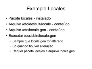 Exemplo Locales
●   Pacote locales - instalado
●   Arquivo /etc/default/locale - conteúdo
●   Arquivo /etc/locale.gen - conteúdo
●   Executar /usr/sbin/locale.gen
    ●   Sempre que locale.gen for alterado
    ●   Só quando houver alteração
    ●   Requer pacote locales e arquivo locale.gen
 