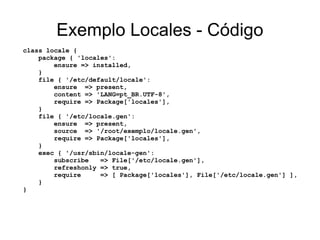 Exemplo Locales - Código
class locale {
    package { 'locales':
        ensure => installed,
    }
    file { '/etc/default/locale':
        ensure => present,
        content => 'LANG=pt_BR.UTF-8',
        require => Package['locales'],
    }
    file { '/etc/locale.gen':
        ensure => present,
        source => '/root/exemplo/locale.gen',
        require => Package['locales'],
    }
    exec { '/usr/sbin/locale-gen':
        subscribe   => File['/etc/locale.gen'],
        refreshonly => true,
        require     => [ Package['locales'], File['/etc/locale.gen'] ],
    }
}
 