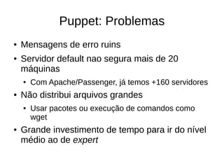 Puppet: Problemas
●   Mensagens de erro ruins
●   Servidor default nao segura mais de 20
    máquinas
    ●   Com Apache/Passenger, já temos +160 servidores
●   Não distribui arquivos grandes
    ●   Usar pacotes ou execução de comandos como
        wget
●   Grande investimento de tempo para ir do nível
    médio ao de expert
 