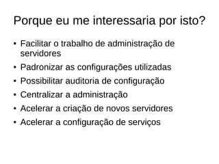 Porque eu me interessaria por isto?
●   Facilitar o trabalho de administração de
    servidores
●   Padronizar as configurações utilizadas
●   Possibilitar auditoria de configuração
●   Centralizar a administração
●   Acelerar a criação de novos servidores
●   Acelerar a configuração de serviços
 
