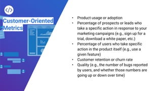 Customer-Oriented
Metrics
• Product usage or adoption
• Percentage of prospects or leads who
take a specific action in response to your
marketing campaigns (e.g., sign up for a
trial, download a white paper, etc.)
• Percentage of users who take specific
action in the product itself (e.g., use a
given feature)
• Customer retention or churn rate
• Quality (e.g., the number of bugs reported
by users, and whether those numbers are
going up or down over time)
 