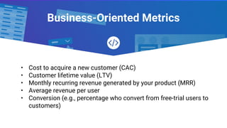 Business-Oriented Metrics
• Cost to acquire a new customer (CAC)
• Customer lifetime value (LTV)
• Monthly recurring revenue generated by your product (MRR)
• Average revenue per user
• Conversion (e.g., percentage who convert from free-trial users to
customers)
 