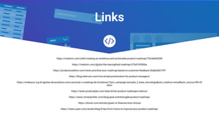 Links
https://medium.com/swlh/creating-an-ambitious-and-achievable-product-roadmap-f7bc9e605559
https://medium.com/@jobv/the-nearsighted-roadmap-57fa57b5906a
https://productcoalition.com/never-prioritize-your-roadmap-based-on-customer-feedback-30a8a5021f97
https://blog.intercom.com/rice-simple-prioritization-for-product-managers/
https://endeavor.org.br/gestao-de-produtos-como-priorizar-o-roadmap-de-iniciativas/?utm_campaign=jornada_2_base_tecnologia&utm_medium=email&utm_source=RD+St
ation
https://www.productplan.com/data-driven-product-roadmaps-metrics/
https://www.romanpichler.com/blog/goal-oriented-agile-product-roadmap/
https://dzone.com/articles/goals-vs-features-how-choose
https://www.uxpin.com/studio/blog/5-tips-from-5-pms-to-improve-your-product-roadmap/
 