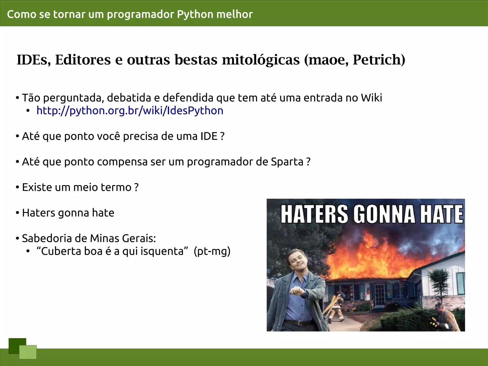 Como se tornar um programador Python melhor



 IDEs, Editores e outras bestas mitológicas (maoe, Petrich)

 ●   Tão perguntada, debatida e defendida que tem até uma entrada no Wiki
      ● http://python.org.br/wiki/IdesPython




 ●
     Até que ponto você precisa de uma IDE ?

 ●   Até que ponto compensa ser um programador de Sparta ?

 ●
     Existe um meio termo ?

 ●   Haters gonna hate

 ●   Sabedoria de Minas Gerais:
      ●
        “Cuberta boa é a qui isquenta” (pt-mg)
 