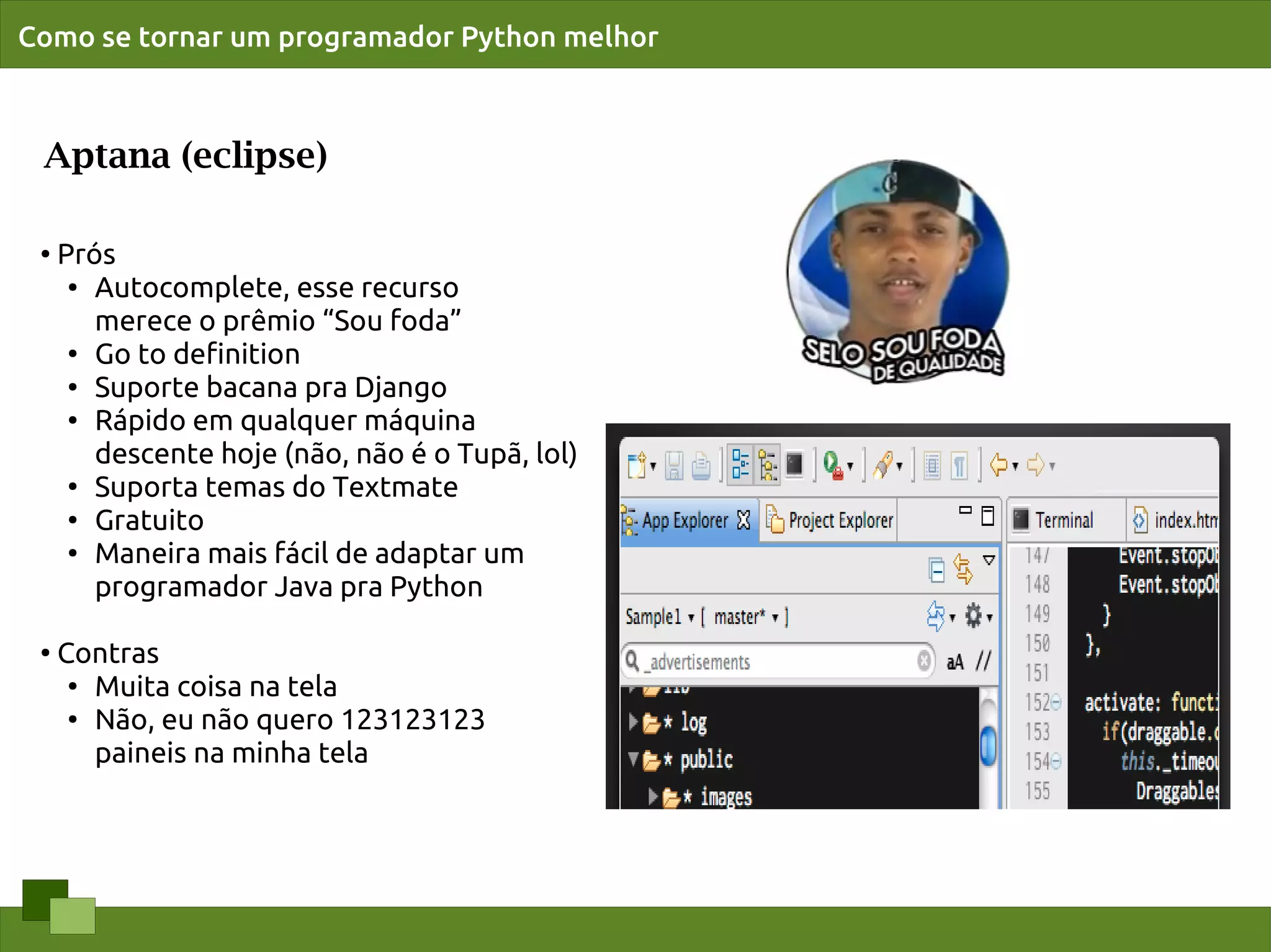 Como se tornar um programador Python melhor



 Aptana (eclipse)

 ●   Prós
      ● Autocomplete, esse recurso


        merece o prêmio “Sou foda”
      ●
        Go to deﬁnition
      ●
        Suporte bacana pra Django
      ● Rápido em qualquer máquina


        descente hoje (não, não é o Tupã, lol)
      ●
        Suporta temas do Textmate
      ●
        Gratuito
      ● Maneira mais fácil de adaptar um


        programador Java pra Python

 ●
     Contras
      ●
        Muita coisa na tela
      ● Não, eu não quero 123123123


        paineis na minha tela
 