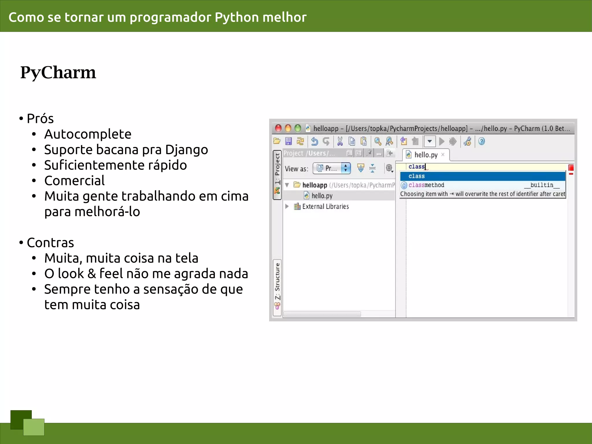 Como se tornar um programador Python melhor



 PyCharm

 ●   Prós
      ● Autocomplete

      ● Suporte bacana pra Django

      ●
        Suﬁcientemente rápido
      ●
        Comercial
      ● Muita gente trabalhando em cima


        para melhorá-lo

 ●
     Contras
      ● Muita, muita coisa na tela

      ● O look & feel não me agrada nada

      ● Sempre tenho a sensação de que


        tem muita coisa
 