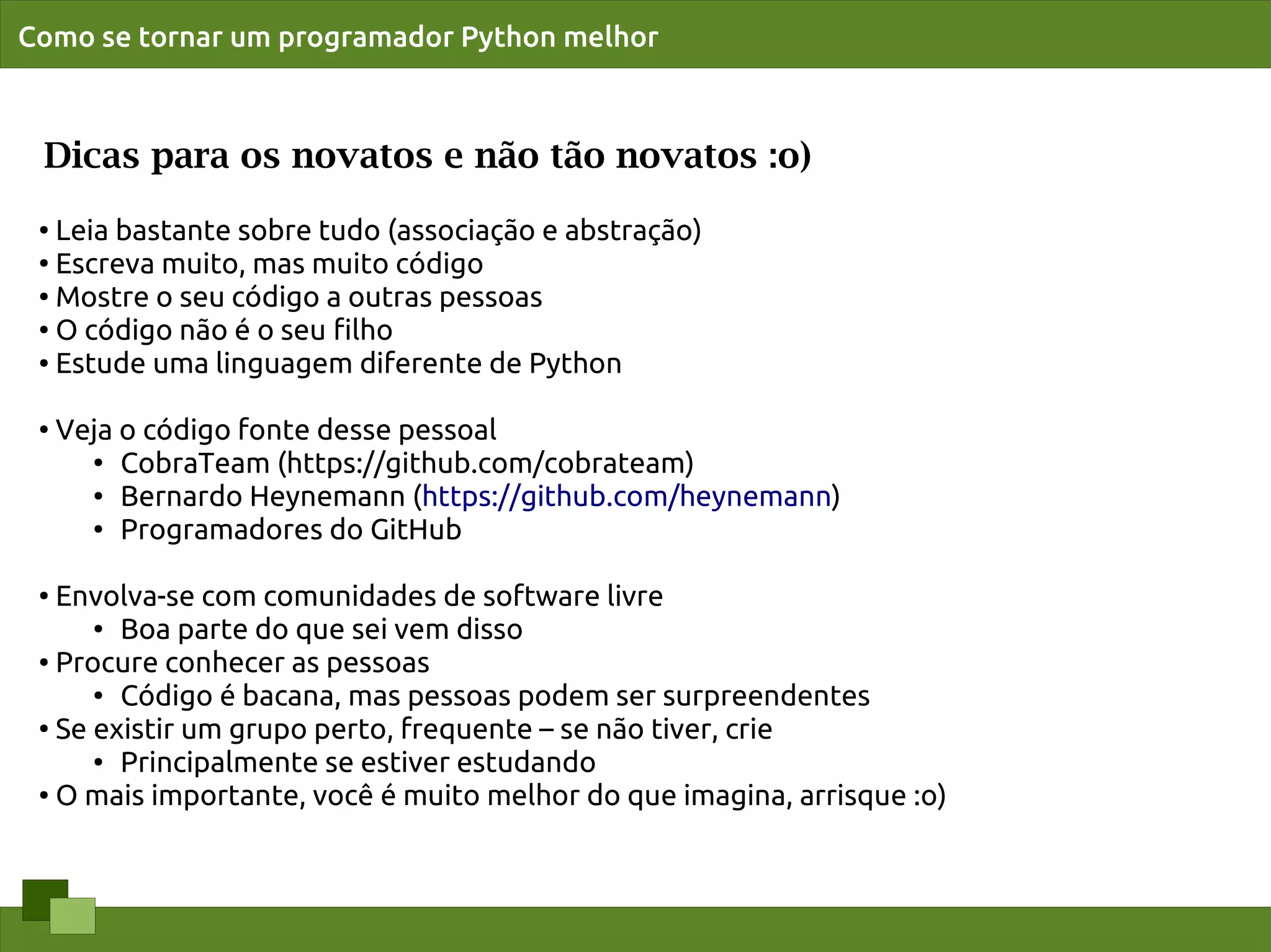 Como se tornar um programador Python melhor



 Dicas para os novatos e não tão novatos :o)
 ● Leia bastante sobre tudo (associação e abstração)
 ●
   Escreva muito, mas muito código
 ●
   Mostre o seu código a outras pessoas
 ● O código não é o seu ﬁlho

 ● Estude uma linguagem diferente de Python




 ●
     Veja o código fonte desse pessoal
       ●
          CobraTeam (https://github.com/cobrateam)
       ● Bernardo Heynemann (https://github.com/heynemann)

       ● Programadores do GitHub




 ●
   Envolva-se com comunidades de software livre
      ● Boa parte do que sei vem disso

 ● Procure conhecer as pessoas

      ●
        Código é bacana, mas pessoas podem ser surpreendentes
 ●
   Se existir um grupo perto, frequente – se não tiver, crie
      ●
        Principalmente se estiver estudando
 ● O mais importante, você é muito melhor do que imagina, arrisque :o)
 