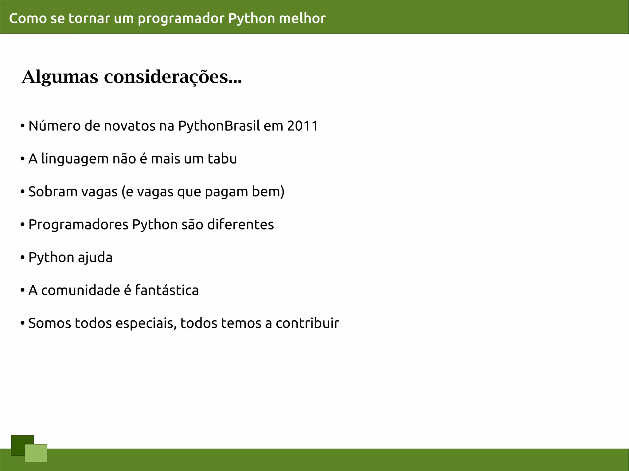 Como se tornar um programador Python melhor



 Algumas considerações...

 ●
     Número de novatos na PythonBrasil em 2011

 ●   A linguagem não é mais um tabu

 ●
     Sobram vagas (e vagas que pagam bem)

 ●
     Programadores Python são diferentes

 ●   Python ajuda

 ●
     A comunidade é fantástica

 ●   Somos todos especiais, todos temos a contribuir
 
