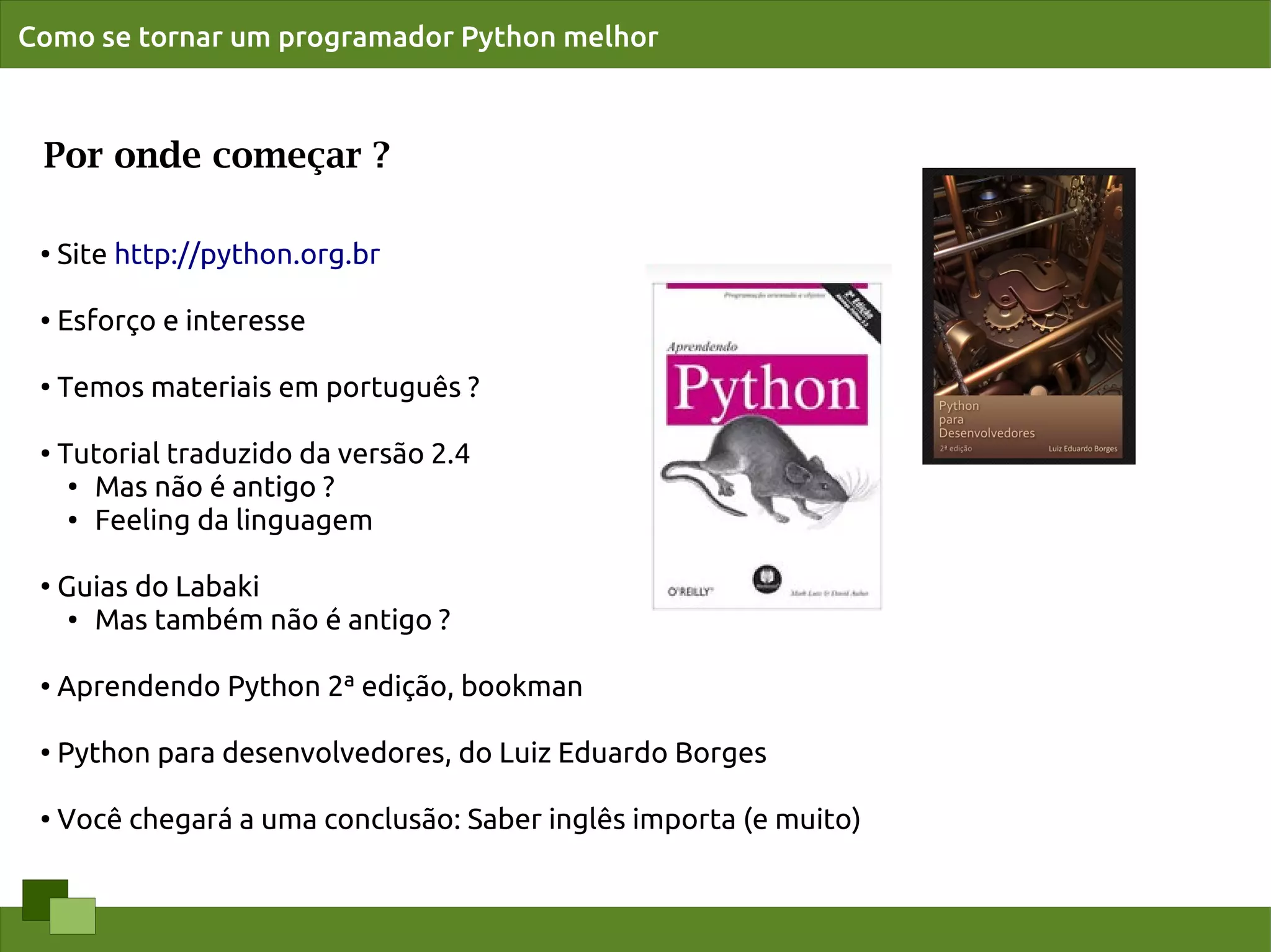 Como se tornar um programador Python melhor



 Por onde começar ?

 ●
     Site http://python.org.br

 ●   Esforço e interesse

 ●
     Temos materiais em português ?

 ●
     Tutorial traduzido da versão 2.4
      ● Mas não é antigo ?

      ● Feeling da linguagem




 ●
     Guias do Labaki
      ● Mas também não é antigo ?




 ●   Aprendendo Python 2ª edição, bookman

 ●
     Python para desenvolvedores, do Luiz Eduardo Borges

 ●   Você chegará a uma conclusão: Saber inglês importa (e muito)
 