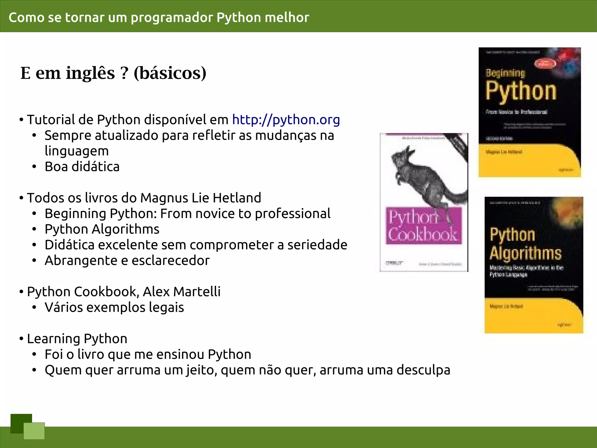 Como se tornar um programador Python melhor



 E em inglês ? (básicos)

 ●
     Tutorial de Python disponível em http://python.org
      ●
        Sempre atualizado para reﬂetir as mudanças na
        linguagem
      ● Boa didática




 ●
     Todos os livros do Magnus Lie Hetland
      ●
        Beginning Python: From novice to professional
      ● Python Algorithms

      ● Didática excelente sem comprometer a seriedade

      ●
        Abrangente e esclarecedor

 ●   Python Cookbook, Alex Martelli
      ● Vários exemplos legais




 ●
     Learning Python
      ●
        Foi o livro que me ensinou Python
      ● Quem quer arruma um jeito, quem não quer, arruma uma desculpa
 