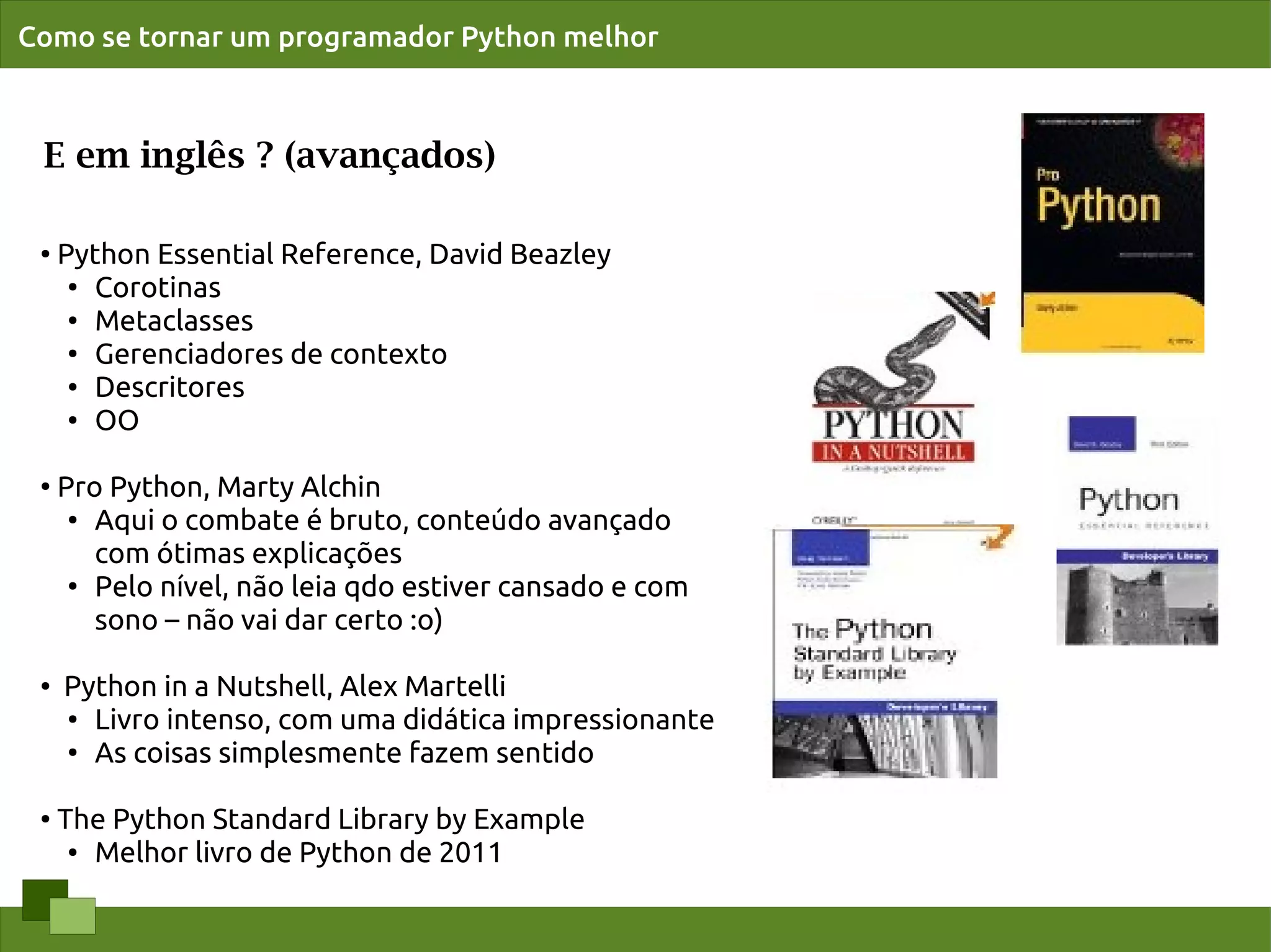 Como se tornar um programador Python melhor



 E em inglês ? (avançados)

 ●   Python Essential Reference, David Beazley
      ●
        Corotinas
      ●
        Metaclasses
      ●
        Gerenciadores de contexto
      ● Descritores

      ● OO




 ●
     Pro Python, Marty Alchin
      ● Aqui o combate é bruto, conteúdo avançado


        com ótimas explicações
      ●
        Pelo nível, não leia qdo estiver cansado e com
        sono – não vai dar certo :o)

 ●   Python in a Nutshell, Alex Martelli
     ● Livro intenso, com uma didática impressionante

     ●
       As coisas simplesmente fazem sentido

 ●   The Python Standard Library by Example
      ● Melhor livro de Python de 2011
 