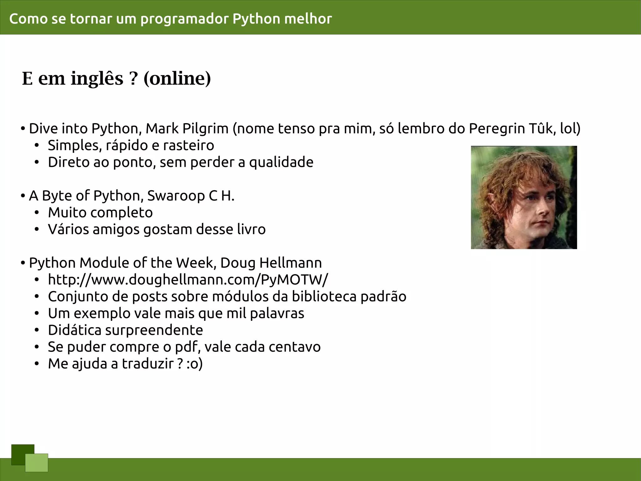 Como se tornar um programador Python melhor



 E em inglês ? (online)

 ●   Dive into Python, Mark Pilgrim (nome tenso pra mim, só lembro do Peregrin Tûk, lol)
      ●
        Simples, rápido e rasteiro
      ●
        Direto ao ponto, sem perder a qualidade

 ●   A Byte of Python, Swaroop C H.
      ● Muito completo

      ●
        Vários amigos gostam desse livro

 ●   Python Module of the Week, Doug Hellmann
      ● http://www.doughellmann.com/PyMOTW/

      ●
        Conjunto de posts sobre módulos da biblioteca padrão
      ●
        Um exemplo vale mais que mil palavras
      ●
        Didática surpreendente
      ● Se puder compre o pdf, vale cada centavo

      ● Me ajuda a traduzir ? :o)
 