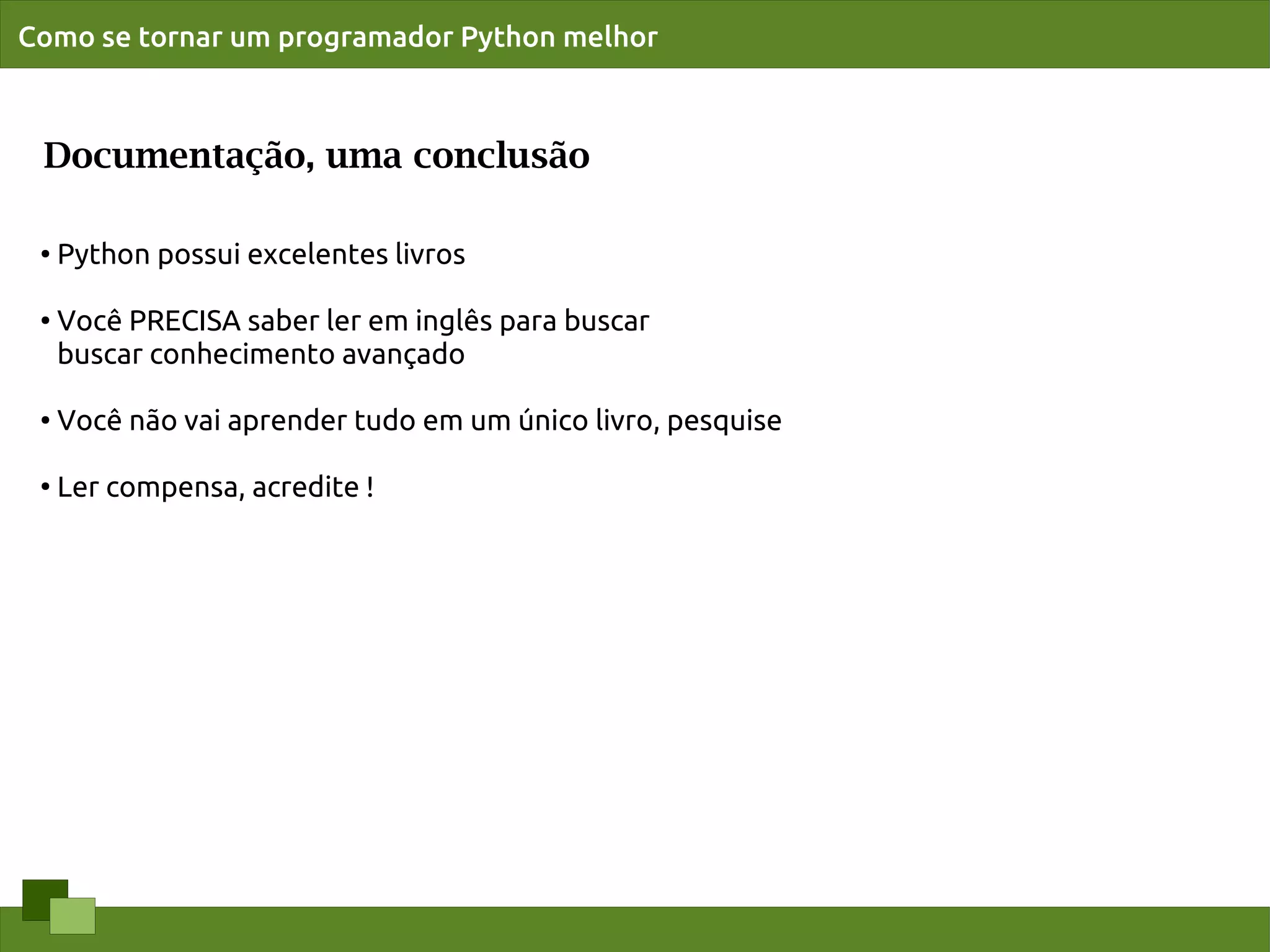 Como se tornar um programador Python melhor



 Documentação, uma conclusão

 ●   Python possui excelentes livros

 ●   Você PRECISA saber ler em inglês para buscar
     buscar conhecimento avançado

 ●   Você não vai aprender tudo em um único livro, pesquise

 ●
     Ler compensa, acredite !
 