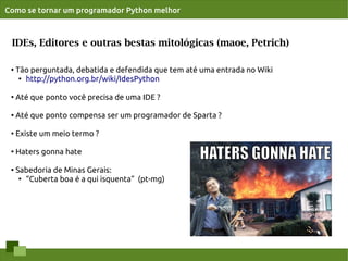 Como se tornar um programador Python melhor



 IDEs, Editores e outras bestas mitológicas (maoe, Petrich)

 ●   Tão perguntada, debatida e defendida que tem até uma entrada no Wiki
      ● http://python.org.br/wiki/IdesPython




 ●
     Até que ponto você precisa de uma IDE ?

 ●   Até que ponto compensa ser um programador de Sparta ?

 ●
     Existe um meio termo ?

 ●   Haters gonna hate

 ●   Sabedoria de Minas Gerais:
      ●
        “Cuberta boa é a qui isquenta” (pt-mg)
 
