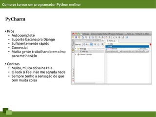 Como se tornar um programador Python melhor



 PyCharm

 ●   Prós
      ● Autocomplete

      ● Suporte bacana pra Django

      ●
        Suﬁcientemente rápido
      ●
        Comercial
      ● Muita gente trabalhando em cima


        para melhorá-lo

 ●
     Contras
      ● Muita, muita coisa na tela

      ● O look & feel não me agrada nada

      ● Sempre tenho a sensação de que


        tem muita coisa
 
