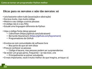 Como se tornar um programador Python melhor



 Dicas para os novatos e não tão novatos :o)
 ● Leia bastante sobre tudo (associação e abstração)
 ●
   Escreva muito, mas muito código
 ●
   Mostre o seu código a outras pessoas
 ● O código não é o seu ﬁlho

 ● Estude uma linguagem diferente de Python




 ●
     Veja o código fonte desse pessoal
       ●
          CobraTeam (https://github.com/cobrateam)
       ● Bernardo Heynemann (https://github.com/heynemann)

       ● Programadores do GitHub




 ●
   Envolva-se com comunidades de software livre
      ● Boa parte do que sei vem disso

 ● Procure conhecer as pessoas

      ●
        Código é bacana, mas pessoas podem ser surpreendentes
 ●
   Se existir um grupo perto, frequente – se não tiver, crie
      ●
        Principalmente se estiver estudando
 ● O mais importante, você é muito melhor do que imagina, arrisque :o)
 