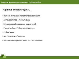 Como se tornar um programador Python melhor



 Algumas considerações...

 ●
     Número de novatos na PythonBrasil em 2011

 ●   A linguagem não é mais um tabu

 ●
     Sobram vagas (e vagas que pagam bem)

 ●
     Programadores Python são diferentes

 ●   Python ajuda

 ●
     A comunidade é fantástica

 ●   Somos todos especiais, todos temos a contribuir
 