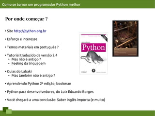 Como se tornar um programador Python melhor



 Por onde começar ?

 ●
     Site http://python.org.br

 ●   Esforço e interesse

 ●
     Temos materiais em português ?

 ●
     Tutorial traduzido da versão 2.4
      ● Mas não é antigo ?

      ● Feeling da linguagem




 ●
     Guias do Labaki
      ● Mas também não é antigo ?




 ●   Aprendendo Python 2ª edição, bookman

 ●
     Python para desenvolvedores, do Luiz Eduardo Borges

 ●   Você chegará a uma conclusão: Saber inglês importa (e muito)
 